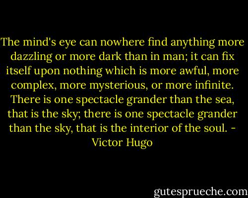 The mind's eye can nowhere find anything more dazzling or more dark than in man; it can fix itself upon nothing which is more awful, more complex, more mysterious, or more infinite. There is one spectacle grander than the sea, that is the sky; there is one spectacle grander than the sky, that is the interior of the soul. - Victor Hugo