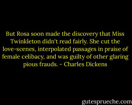But Rosa soon made the discovery that Miss Twinkleton didn't read fairly. She cut the love-scenes, interpolated passages in praise of female celibacy, and was guilty of other glaring pious frauds. - Charles Dickens