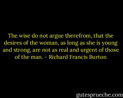 The wise do not argue therefrom, that the desires of the woman, as long as she is young and strong, are not as real and urgent of those of the man. - Richard Francis Burton