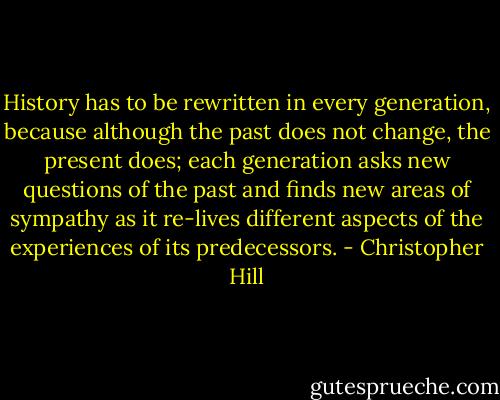 History has to be rewritten in every generation, because although the past does not change, the present does; each generation asks new questions of the past and finds new areas of sympathy as it re-lives different aspects of the experiences of its predecessors. - Christopher Hill