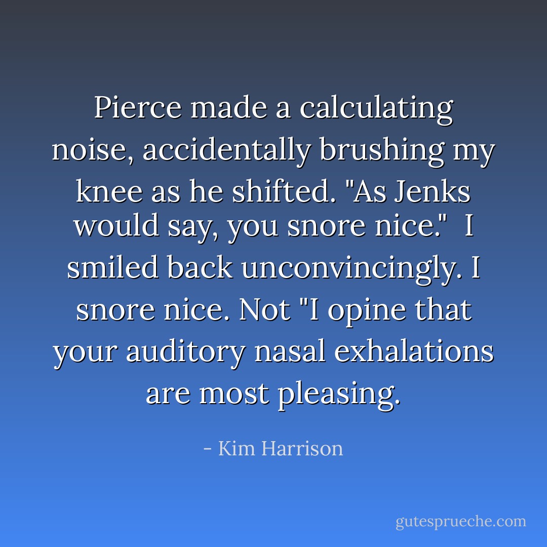 Pierce made a calculating noise, accidentally brushing my knee as he shifted. "As Jenks would say, you snore nice."<br /><br />I smiled back unconvincingly. I snore nice. Not "I opine that your auditory nasal exhalations are most pleasing. - Kim Harrison
