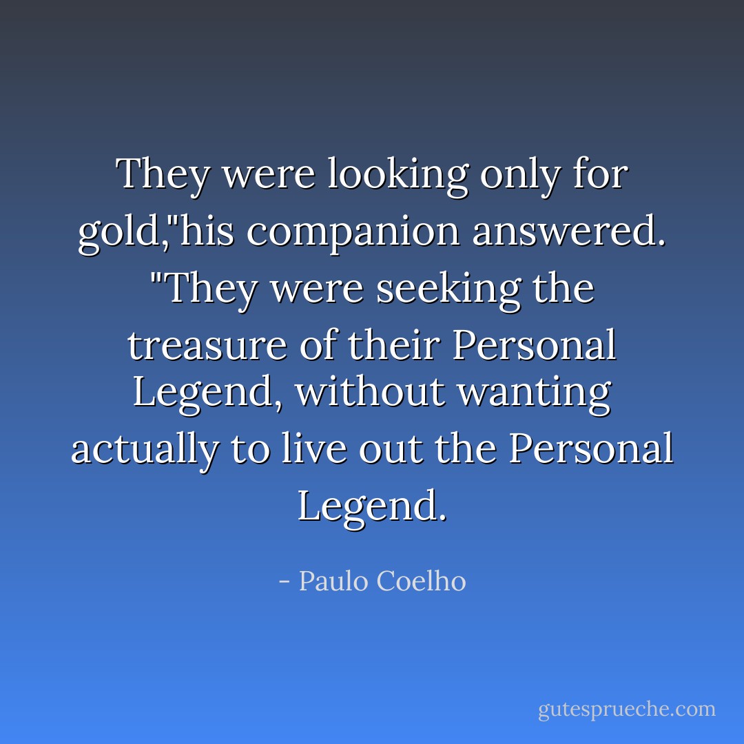 They were looking only for gold,"his companion answered. "They were seeking the treasure of their Personal Legend, without wanting actually to live out the Personal Legend. - Paulo Coelho