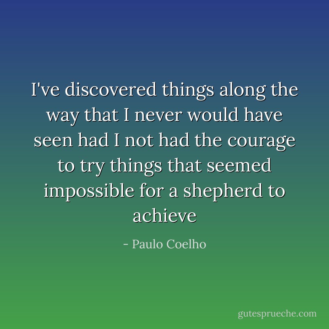 I've discovered things along the way that I never would have seen had I not had the courage to try things that seemed impossible for a shepherd to achieve - Paulo Coelho