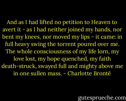 And as I had lifted no petition to Heaven to avert it - as I had neither joined my hands, nor bent my knees, nor moved my lips - it came: in full heavy swing the torrent poured over me. The whole consciousness of my life lorn, my love lost, my hope quenched, my faith death-struck, swayed full and mighty above me in one sullen mass. - Charlotte Brontë