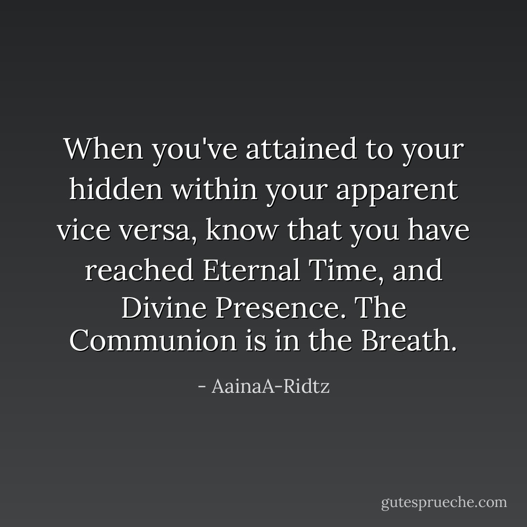 When you've attained to your hidden within your apparent vice versa, know that you have reached Eternal Time, and Divine Presence. The Communion is in the Breath. - AainaA-Ridtz