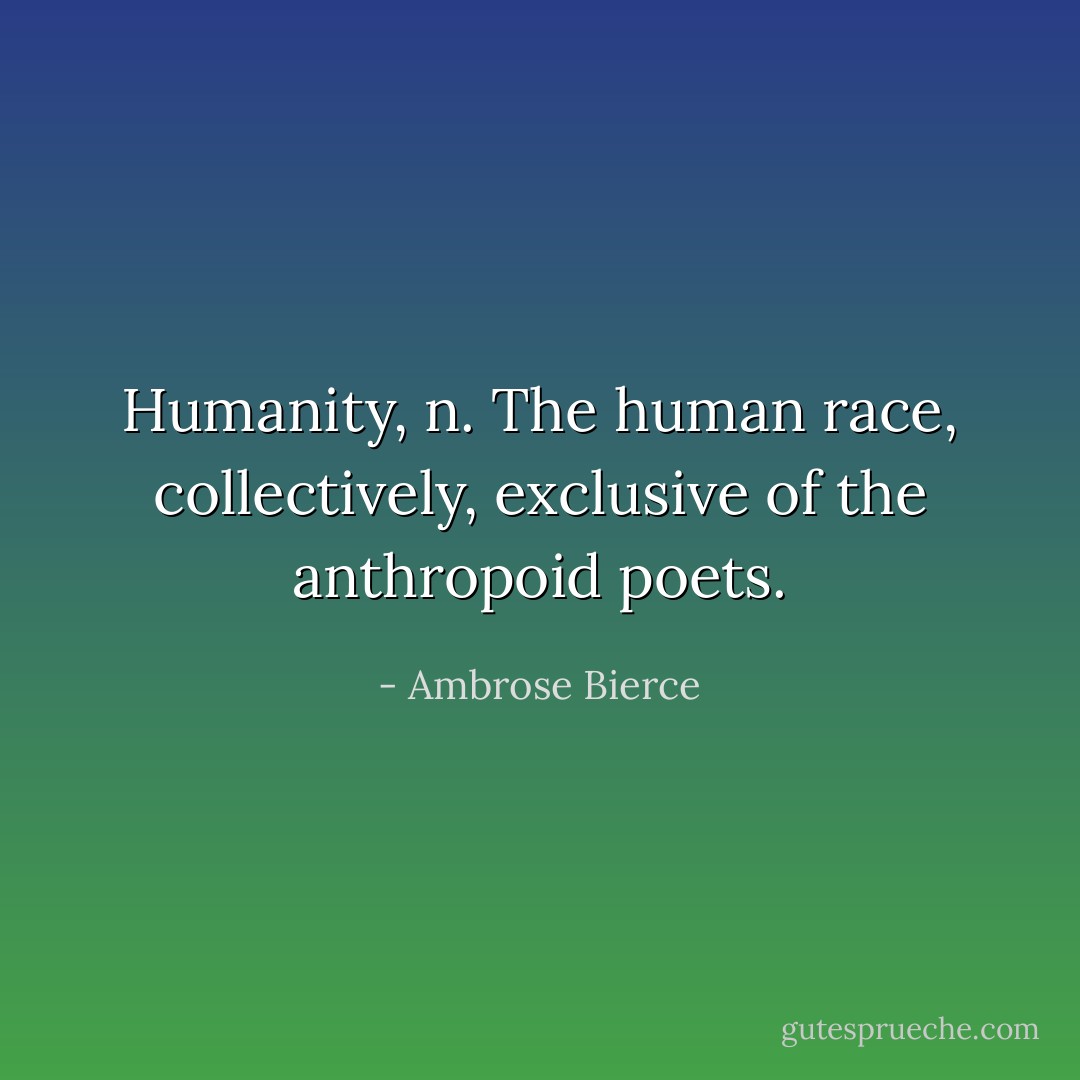 <b>Humanity</b>, <i>n.</i> The human race, collectively, exclusive of the anthropoid poets. - Ambrose Bierce