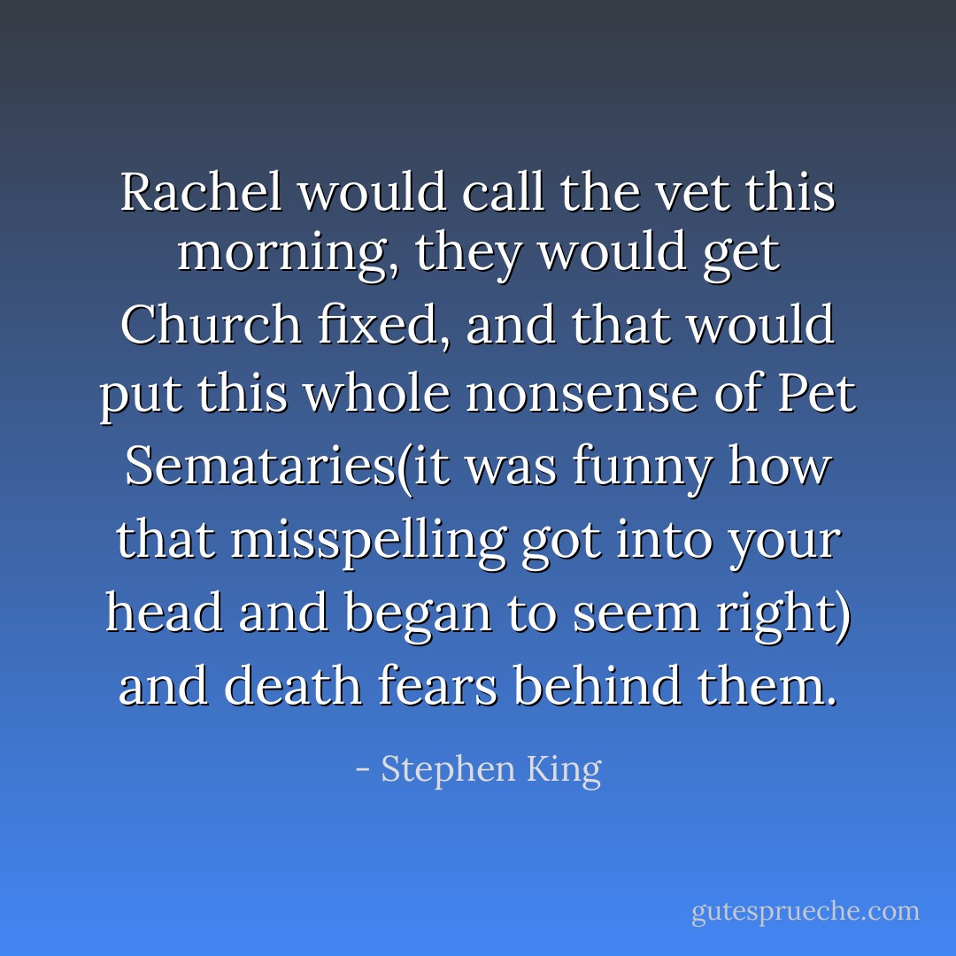 Rachel would call the vet this morning, they would get Church fixed, and that would put this whole nonsense of Pet Semataries(it was funny how that misspelling got into your head and began to seem right) and death fears behind them. - Stephen King