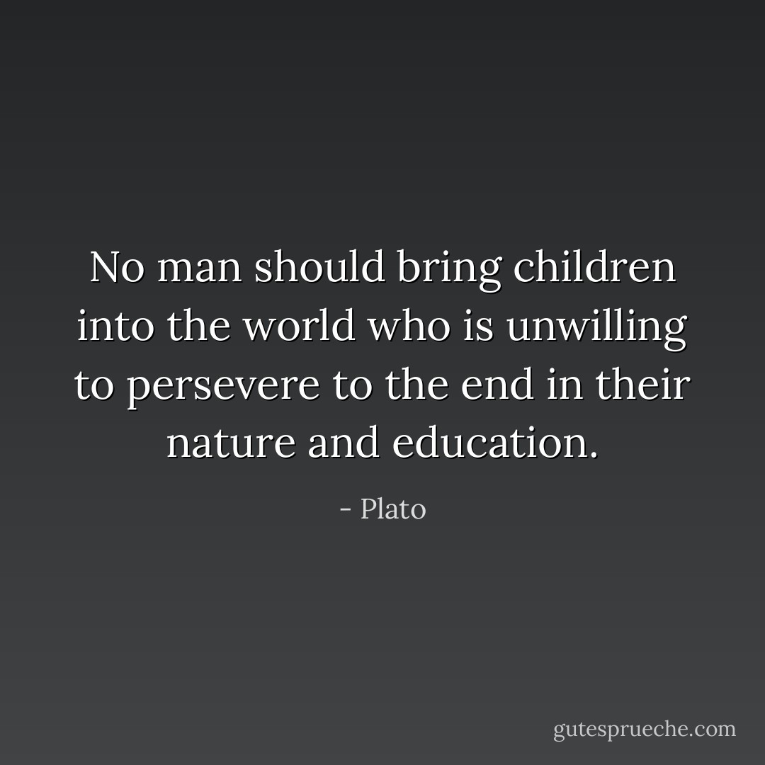 No man should bring children into the world who is unwilling to persevere to the end in their nature and education. - Plato