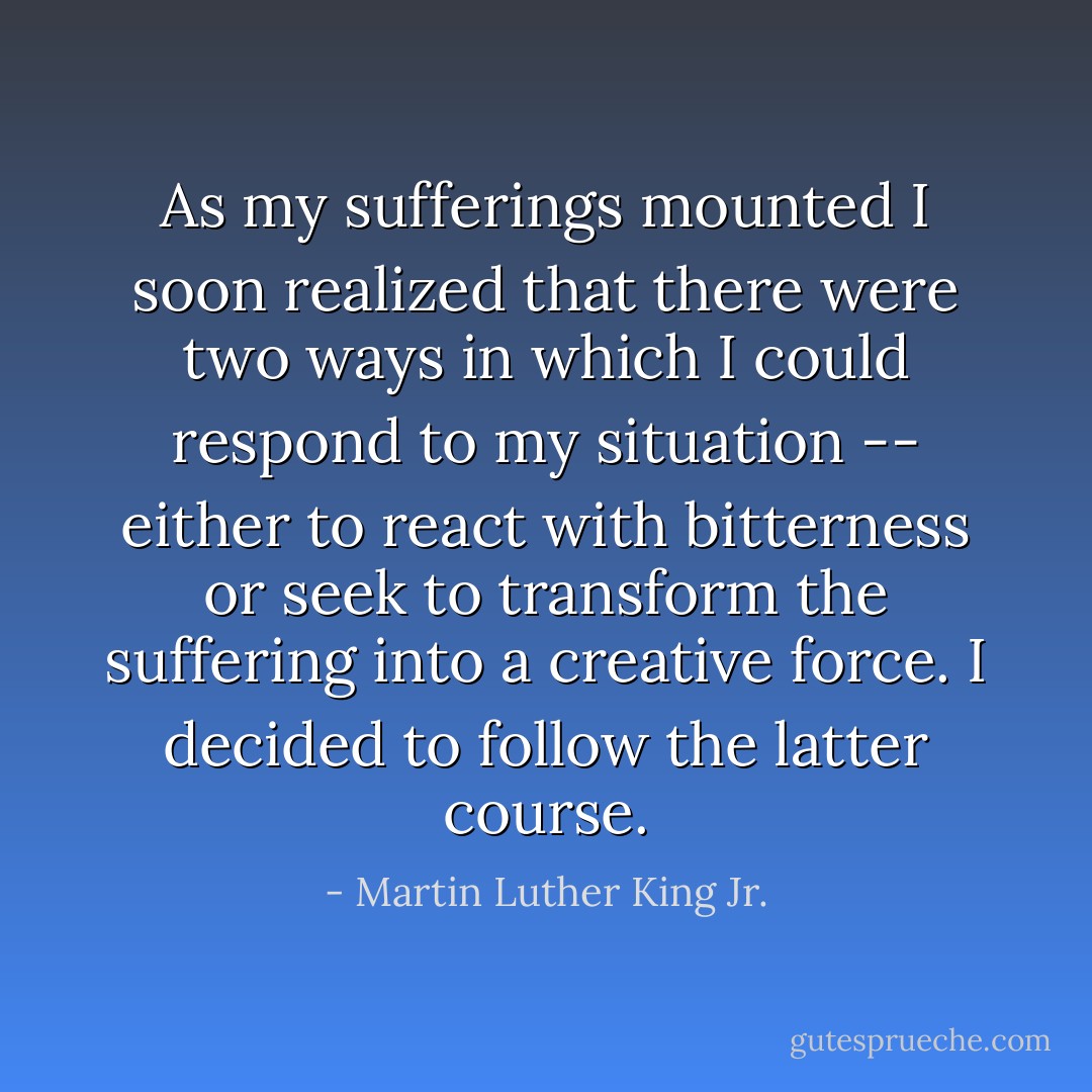 As my sufferings mounted I soon realized that there were two ways in which I could respond to my situation -- either to react with bitterness or seek to transform the suffering into a creative force. I decided to follow the latter course. - Martin Luther King Jr.