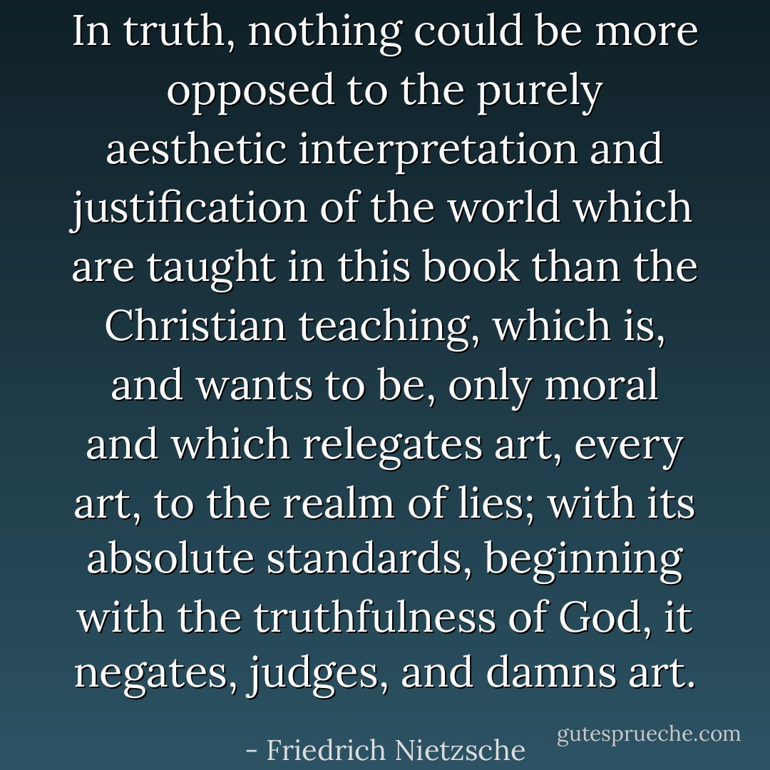 In truth, nothing could be more opposed to the purely aesthetic interpretation and justification of the world which are taught in this book than the Christian teaching, which is, and wants to be, <i>only</i> moral and which relegates art, <i>every</i> art, to the realm of <i>lies</i>; with its absolute standards, beginning with the truthfulness of God, it negates, judges, and damns art. - Friedrich Nietzsche