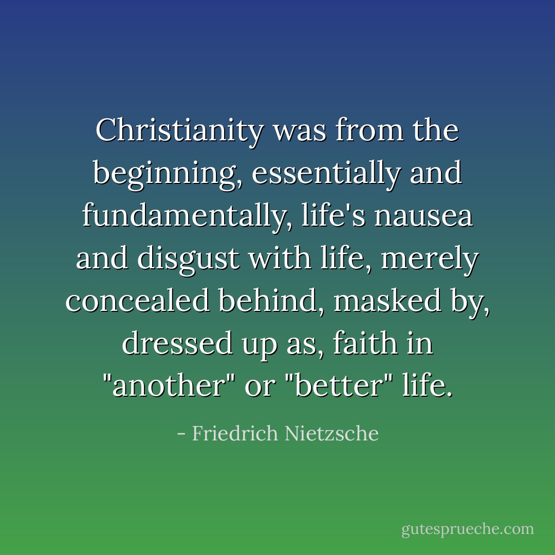 Christianity was from the beginning, essentially and fundamentally, life's nausea and disgust with life, merely concealed behind, masked by, dressed up as, faith in "another" or "better" life. - Friedrich Nietzsche
