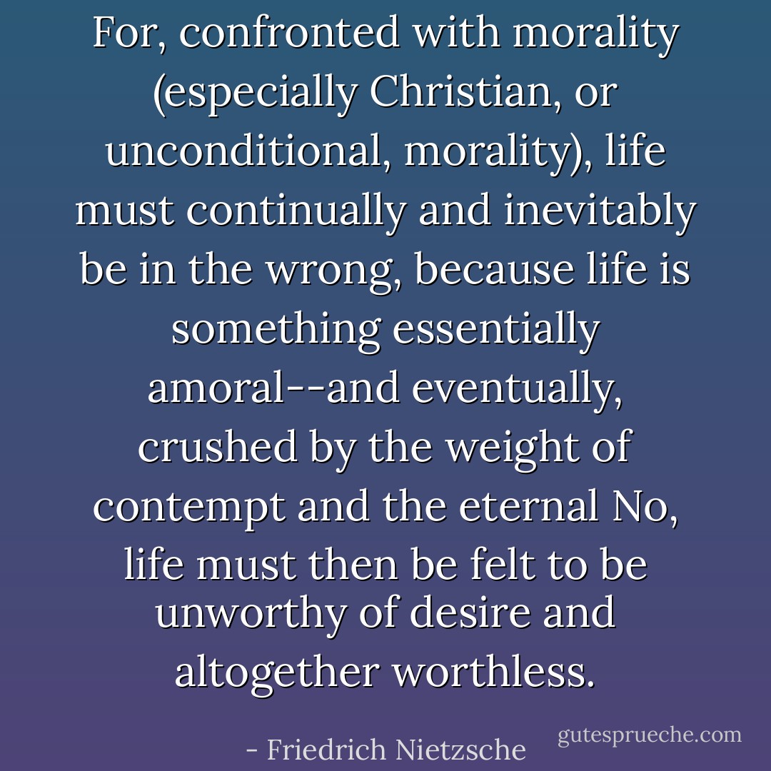 For, confronted with morality (especially Christian, or unconditional, morality), life <i>must</i> continually and inevitably be in the wrong, because life <i>is</i> something essentially amoral--and eventually, crushed by the weight of contempt and the eternal No, life <i>must</i> then be felt to be unworthy of desire and altogether worthless. - Friedrich Nietzsche