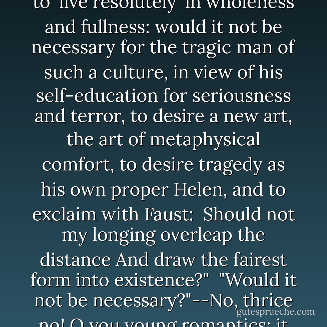 Let us imagine a coming generation with such intrepidity of vision, with such a heroic penchant for the tremendous; let us imagine the bold stride of these dragon-slayers, the proud audacity with which they turn their back on all the weakling's doctrines of optimism in order to 'live resolutely' in wholeness and fullness: <i>would it not be necessary</i> for the tragic man of such a culture, in view of his self-education for seriousness and terror, to desire a new art, the <i>art of metaphysical comfort</i>, to desire tragedy as his own proper Helen, and to exclaim with Faust:<br /><br /><i>Should not my longing overleap the distance<br />And draw the fairest form into existence?"</i><br /><br />"Would it not be necessary?"--No, thrice no! O you young romantics: it would <i>not</i> be necessary! But it is highly probably that it will <i>end</i> that way, that <i>you</i> end that way--namely, "comforted," as it is written, in spite of all self-education for seriousness and terror, "comforted metaphysically"--in sum, as romantics end, as <i>Christians</i>. - Friedrich Nietzsche