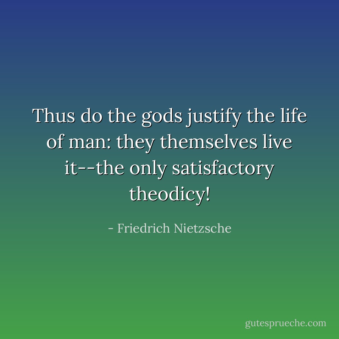 Thus do the gods justify the life of man: they themselves live it--the only satisfactory theodicy! - Friedrich Nietzsche