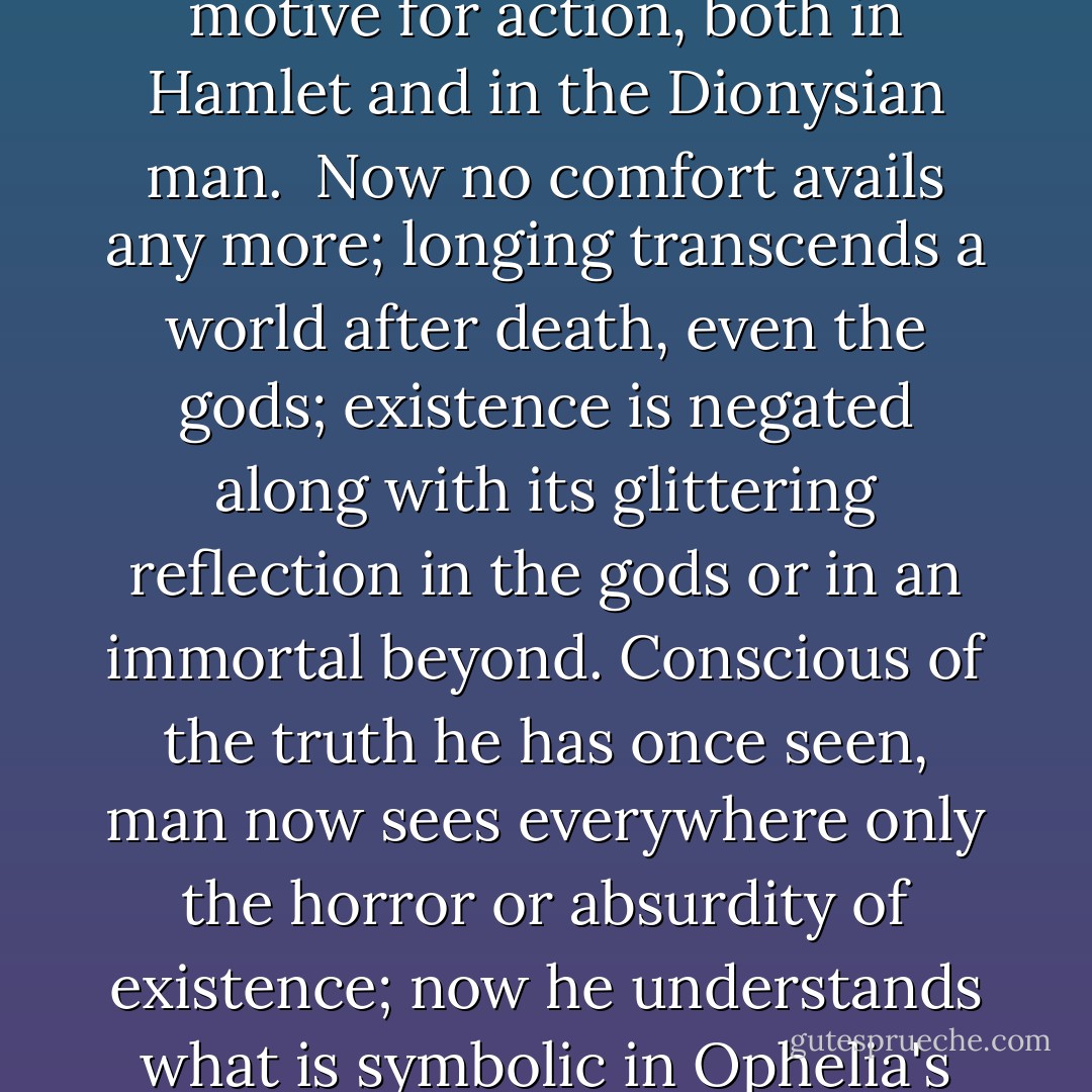 In this sense the Dionysian man resembles Hamlet: both have once looked truly into the essence of things, they have <i>gained knowledge</i>, and nausea inhibits action; for their action could not change anything in the eternal nature of things; they feel it to be ridiculous or humiliating that they should be asked to set right a world that is out of joint. Knowledge kills action; action requires the veils of illusion: that is the doctrine of Hamlet, not that cheap wisdom of Jack the Dreamer who reflects too much and, as it were, from an excess of possibilities does not get around to action. Not reflection, no--true knowledge, an insight into the horrible truth, outweighs any motive for action, both in Hamlet and in the Dionysian man.<br /><br />Now no comfort avails any more; longing transcends a world after death, even the gods; existence is negated along with its glittering reflection in the gods or in an immortal beyond. Conscious of the truth he has once seen, man now sees everywhere only the horror or absurdity of existence; now he understands what is symbolic in Ophelia's fate; now he understands the wisdom of the sylvan god, Silenus: he is nauseated.<br /><br />Here, when the danger to his will is greatest, <i>art</i> approaches as a saving sorceress, expert at healing. She alone knows how to turn these nauseous thoughts about the horror or absurdity of existence into notions with which one can live: these are the <i>sublime</i> as the artistic taming of the horrible, and the <i>comic</i> as the artistic discharge of the nausea of absurdity. The satyr chorus of the dithyramb is the saving deed of Greek art; faced with the intermediary world of these Dionysian companions, the feelings described here exhausted themselves. - Friedrich Nietzsche