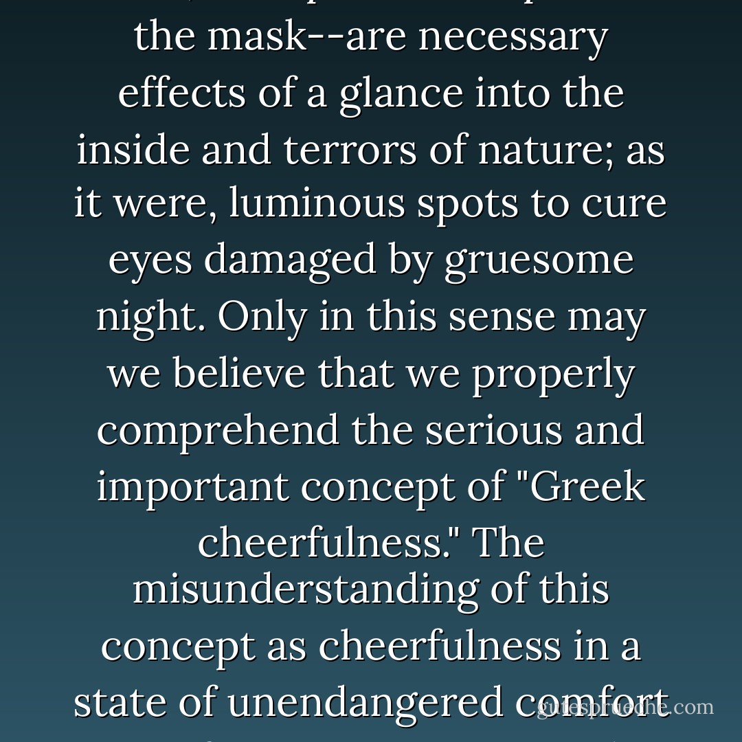 The bright image projections of the Sophoclean hero--in short, the Apollinian aspect of the mask--are necessary effects of a glance into the inside and terrors of nature; as it were, luminous spots to cure eyes damaged by gruesome night. Only in this sense may we believe that we properly comprehend the serious and important concept of "Greek cheerfulness." The misunderstanding of this concept as cheerfulness in a state of unendangered comfort is, of course, encountered everywhere today. - Friedrich Nietzsche