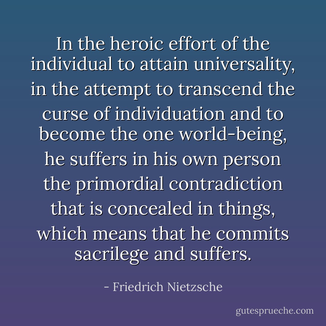 In the heroic effort of the individual to attain universality, in the attempt to transcend the curse of individuation and to become the <i>one</i> world-being, he suffers in his own person the primordial contradiction that is concealed in things, which means that he commits sacrilege and suffers. - Friedrich Nietzsche