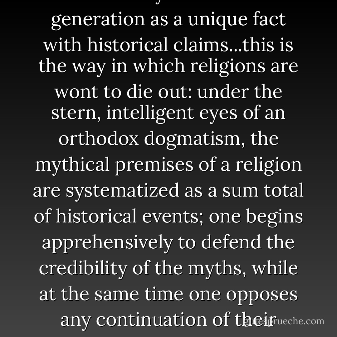For it is the fate of every myth to creep by degrees into the narrow limits of some alleged historical reality, and to be treated by some later generation as a unique fact with historical claims...this is the way in which religions are wont to die out: under the stern, intelligent eyes of an orthodox dogmatism, the mythical premises of a religion are systematized as a sum total of historical events; one begins apprehensively to defend the credibility of the myths, while at the same time one opposes any continuation of their vitality and growth; the feeling for myth perishes, and its place is taken by the claim of religion to historical foundations. - Friedrich Nietzsche