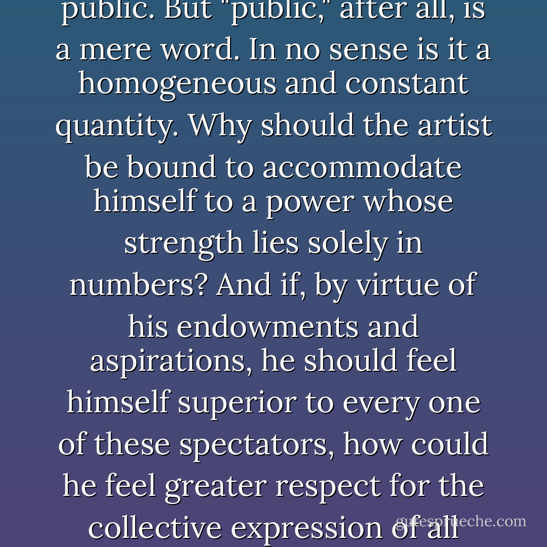 One might be tempted to extol as an advance over Sophocles the radical tendency of Euripides to produce a proper relation between art and the public. But "public," after all, is a mere word. In no sense is it a homogeneous and constant quantity. Why should the artist be bound to accommodate himself to a power whose strength lies solely in numbers? And if, by virtue of his endowments and aspirations, he should feel himself superior to every one of these spectators, how could he feel greater respect for the collective expression of all these subordinate capacities than for the relatively highest-endowed individual spectator? - Friedrich Nietzsche