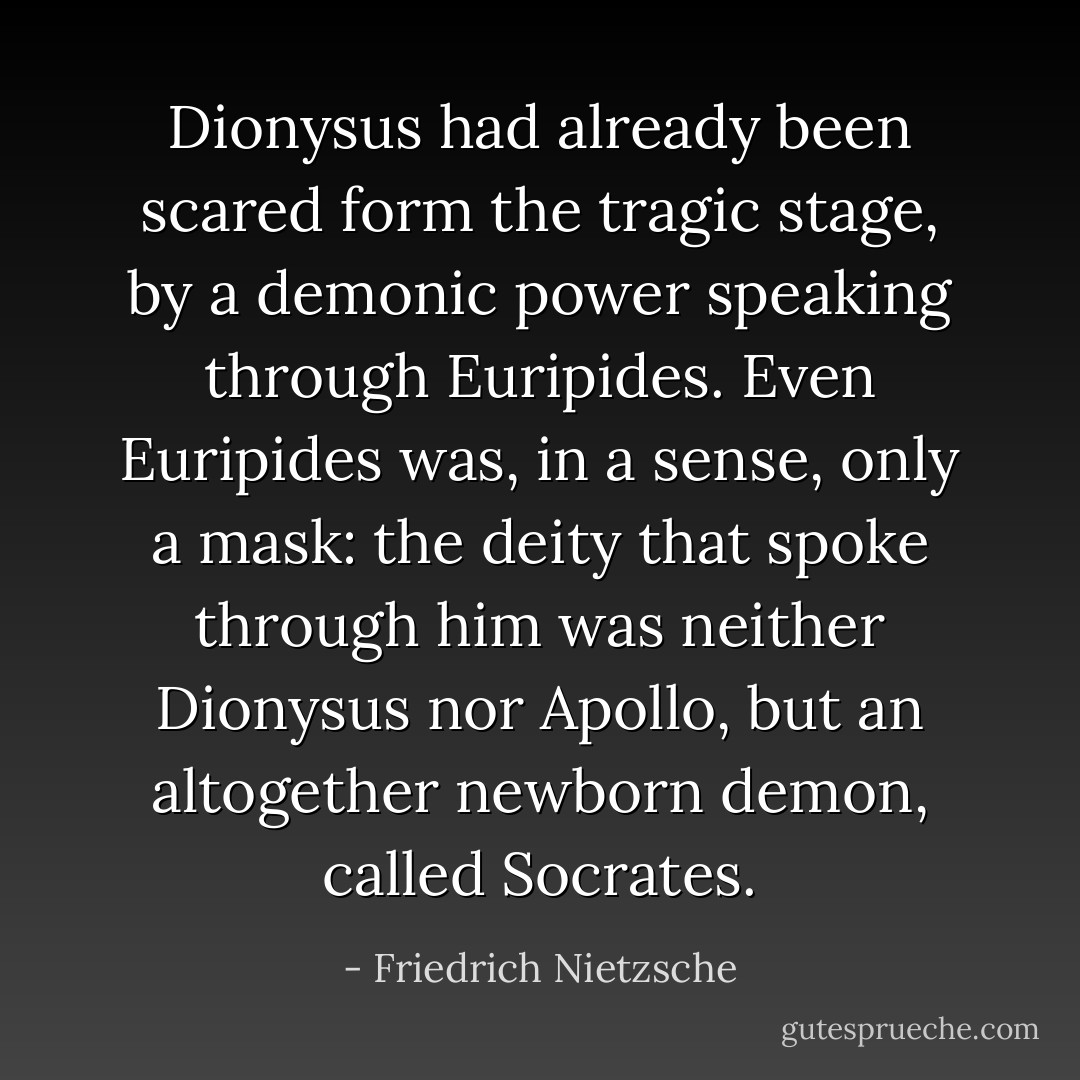 Dionysus had already been scared form the tragic stage, by a demonic power speaking through Euripides. Even Euripides was, in a sense, only a mask: the deity that spoke through him was neither Dionysus nor Apollo, but an altogether newborn demon, called <i>Socrates</i>. - Friedrich Nietzsche