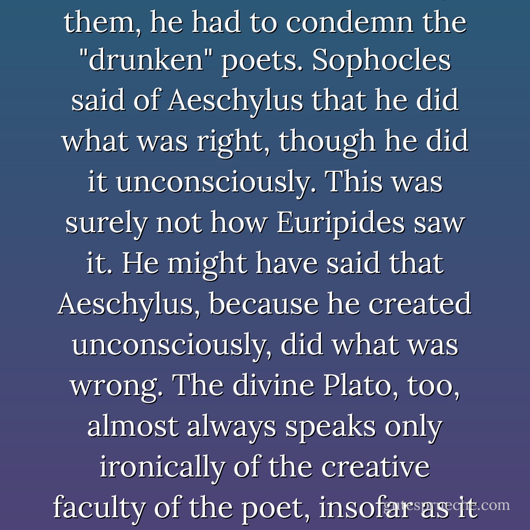 As long as the sole ruler and disposer of the universe, the <i>nous</i>, remained excluded from artistic activity, things were mixed together in a primeval chaos: this was what Euripides must have thought; and so, as the first "sober" one among them, he had to condemn the "drunken" poets. Sophocles said of Aeschylus that he did what was right, though he did it unconsciously. This was surely not how Euripides saw it. He might have said that Aeschylus, <i>because</i> he created unconsciously, did what was <i>wrong</i>. The divine Plato, too, almost always speaks only ironically of the creative faculty of the poet, insofar as it is not conscious insight, and places it on a par with the gift of the soothsayer and dream-interpreter: the poet is incapable of composing until he has become unconscious and bereft of understanding. - Friedrich Nietzsche