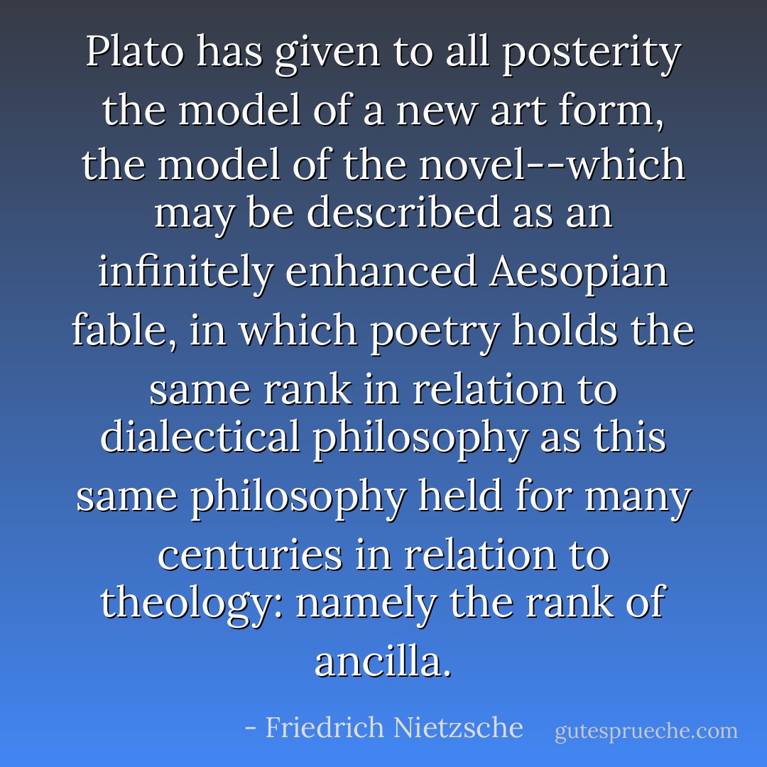 Plato has given to all posterity the model of a new art form, the model of the <i>novel</i>--which may be described as an infinitely enhanced Aesopian fable, in which poetry holds the same rank in relation to dialectical philosophy as this same philosophy held for many centuries in relation to theology: namely the rank of <i>ancilla</i>. - Friedrich Nietzsche