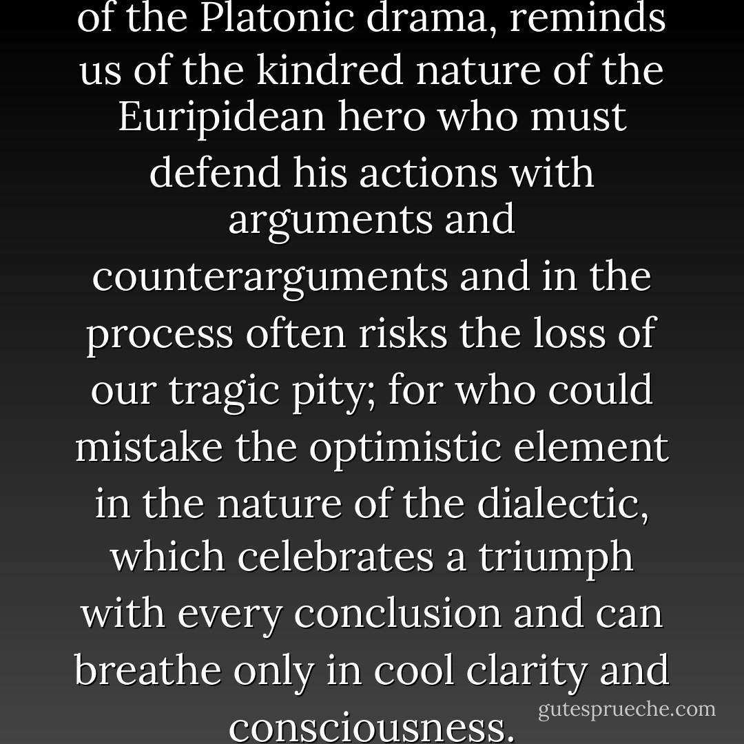Socrates, the dialectical hero of the Platonic drama, reminds us of the kindred nature of the Euripidean hero who must defend his actions with arguments and counterarguments and in the process often risks the loss of our tragic pity; for who could mistake the <i>optimistic</i> element in the nature of the dialectic, which celebrates a triumph with every conclusion and can breathe only in cool clarity and consciousness. - Friedrich Nietzsche
