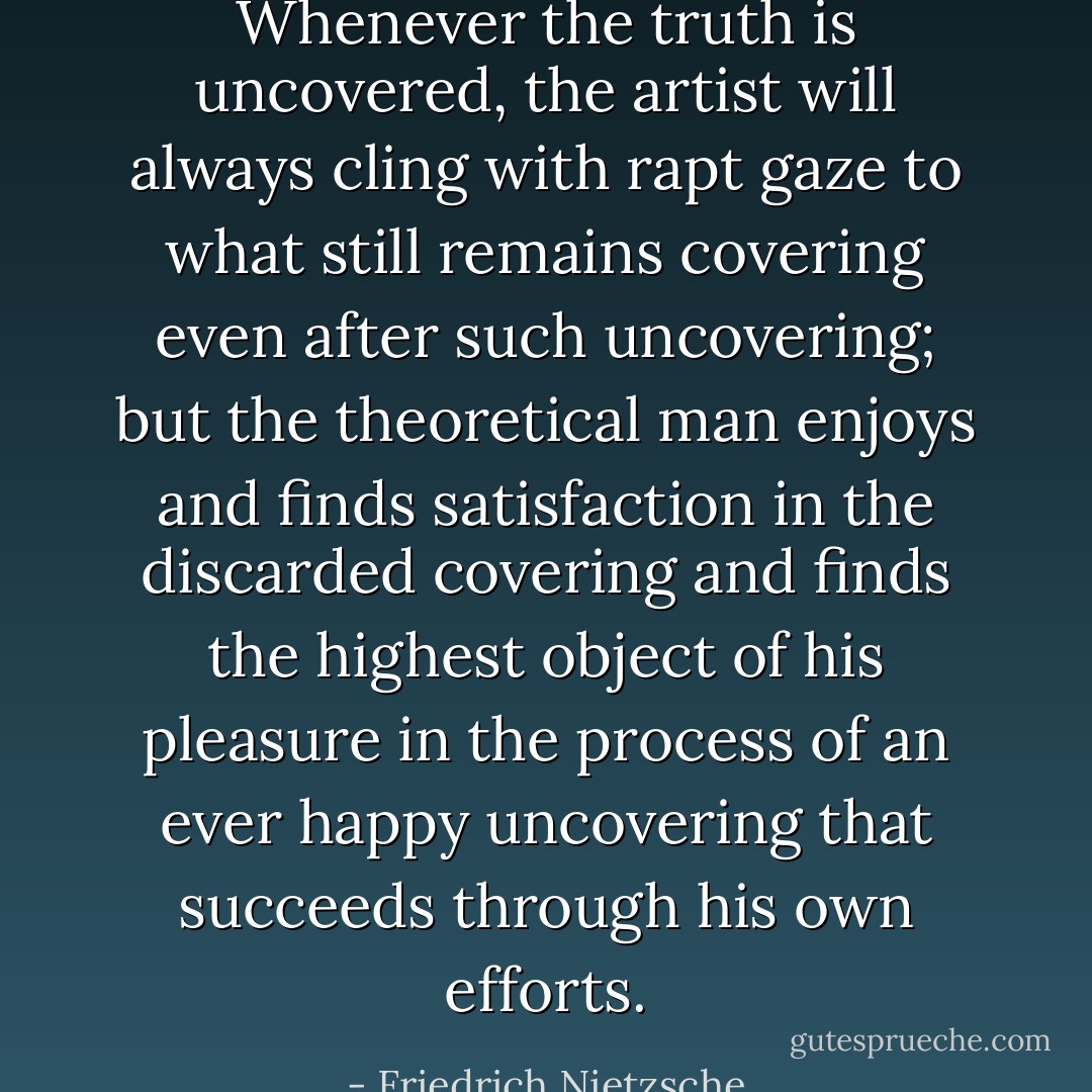 Whenever the truth is uncovered, the artist will always cling with rapt gaze to what still remains covering even after such uncovering; but the theoretical man enjoys and finds satisfaction in the discarded covering and finds the highest object of his pleasure in the process of an ever happy uncovering that succeeds through his own efforts. - Friedrich Nietzsche