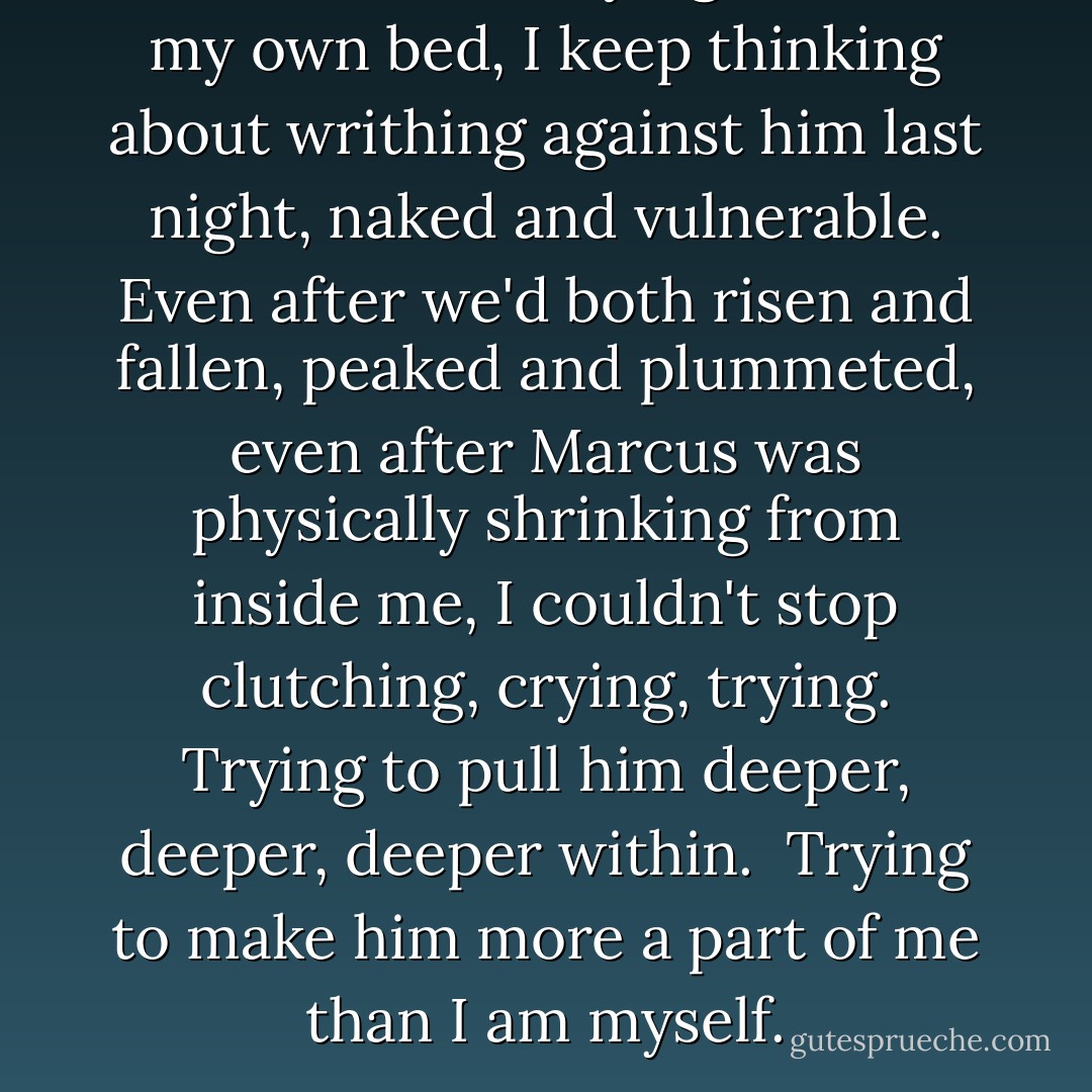 And now, as I'm lying alone in my own bed, I keep thinking about writhing against him last night, naked and vulnerable. Even after we'd both risen and fallen, peaked and plummeted, even after Marcus was physically shrinking from inside me, I couldn't stop clutching, crying, trying. Trying to pull him deeper, deeper, deeper within.<br /><br />Trying to make him more a part of me than I am myself. - Megan McCafferty