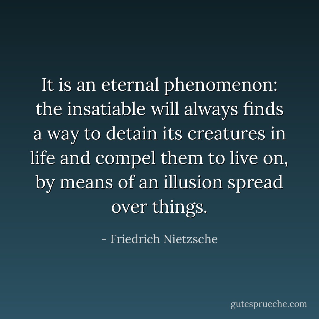 It is an eternal phenomenon: the insatiable will always finds a way to detain its creatures in life and compel them to live on, by means of an illusion spread over things. - Friedrich Nietzsche