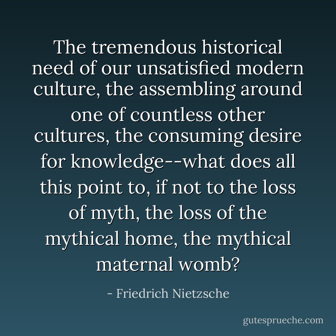 The tremendous historical need of our unsatisfied modern culture, the assembling around one of countless other cultures, the consuming desire for knowledge--what does all this point to, if not to the loss of myth, the loss of the mythical home, the mythical maternal womb? - Friedrich Nietzsche