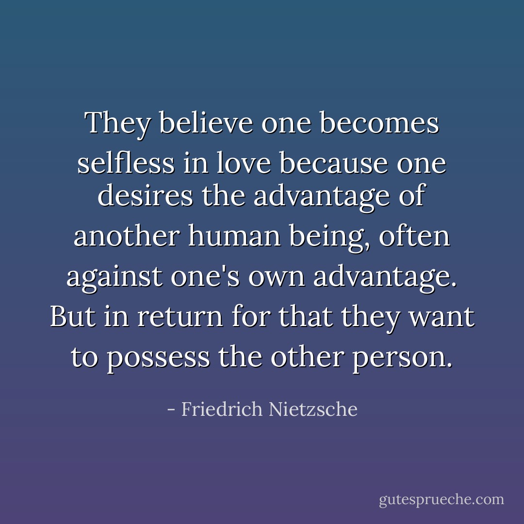 They believe one becomes selfless in love because one desires the advantage of another human being, often against one's own advantage. But in return for that they want to <i>possess</i> the other person. - Friedrich Nietzsche