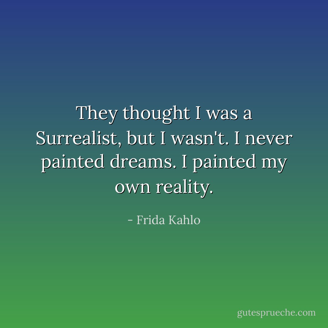 They thought I was a Surrealist, but I wasn't. I never painted dreams. I painted my own reality. - Frida Kahlo
