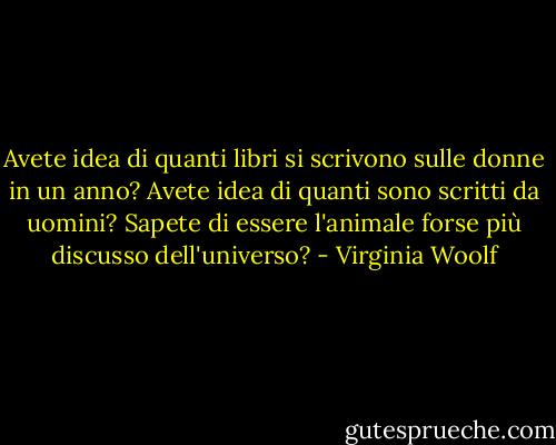 Avete idea di quanti libri si scrivono sulle donne in un anno? Avete idea di quanti sono scritti da uomini? Sapete di essere l'animale forse più discusso dell'universo? - Virginia Woolf