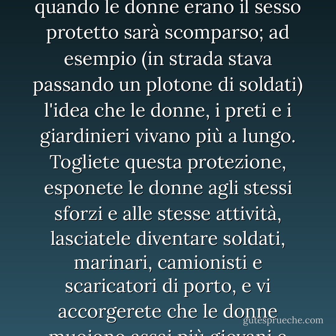 Fra cento anni, d'altronde, pensavo giunta sulla soglia di casa, le donne non saranno più il sesso protetto. Logicamente condivideranno tutte le attività e tutti gli sforzi che una volta erano stati loro negati. La balia scaricherà il carbone. La fruttivendola guiderà la macchina. Ogni presupposto basato sui fatti osservati quando le donne erano il sesso protetto sarà scomparso; ad esempio (in strada stava passando un plotone di soldati) l'idea che le donne, i preti e i giardinieri vivano più a lungo. Togliete questa protezione, esponete le donne agli stessi sforzi e alle stesse attività, lasciatele diventare soldati, marinari, camionisti e scaricatori di porto, e vi accorgerete che le donne muoiono assai più giovani e assai più presto degli uomini; cosicché si dirà: "Oggi ho visto una donna", come si diceva "Oggi ho visto un aereo". Può accadere qualunque cosa quando la femminilità cesserà di essere un'occupazione protetta, pensavo, aprendo la porta. - Virginia Woolf