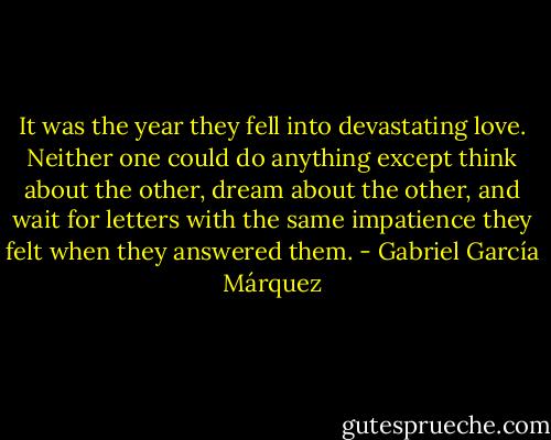 It was the year they fell into devastating love. Neither one could do anything except think about the other, dream about the other, and wait for letters with the same impatience they felt when they answered them. - Gabriel García Márquez