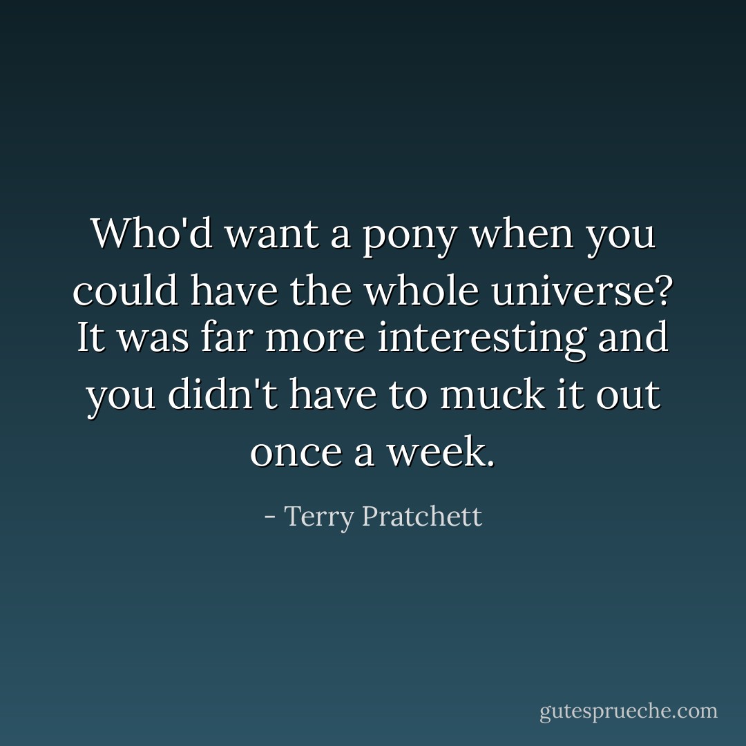 Who'd want a pony when you could have the whole universe? It was far more interesting and you didn't have to muck it out once a week. - Terry Pratchett