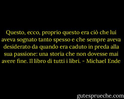 Questo, ecco, proprio questo era ciò che lui aveva sognato tanto spesso e che sempre aveva desiderato da quando era caduto in preda alla sua passione: una storia che non dovesse mai avere fine. Il libro di tutti i libri. - Michael Ende