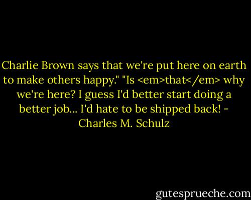 Charlie Brown says that we're put here on earth to make others happy."<br />"Is <em>that</em> why we're here? I guess I'd better start doing a better job... I'd hate to be shipped back! - Charles M. Schulz