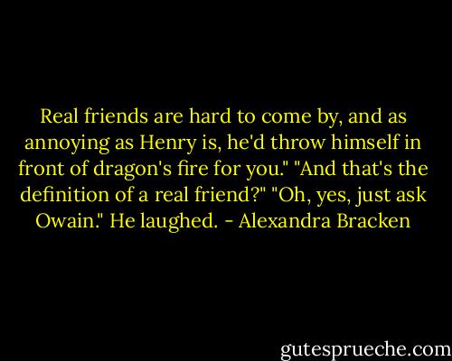 Real friends are hard to come by, and as annoying as Henry is, he'd throw himself in front of dragon's fire for you."<br />"And that's the definition of a real friend?"<br />"Oh, yes, just ask Owain." He laughed. - Alexandra Bracken