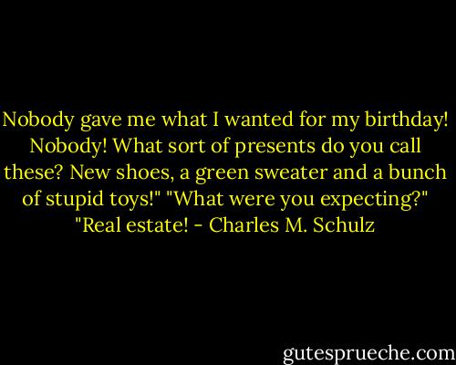 Nobody gave me what I wanted for my birthday! Nobody! What sort of presents do you call these? New shoes, a green sweater and a bunch of stupid toys!"<br />"What were you expecting?"<br />"Real estate! - Charles M. Schulz
