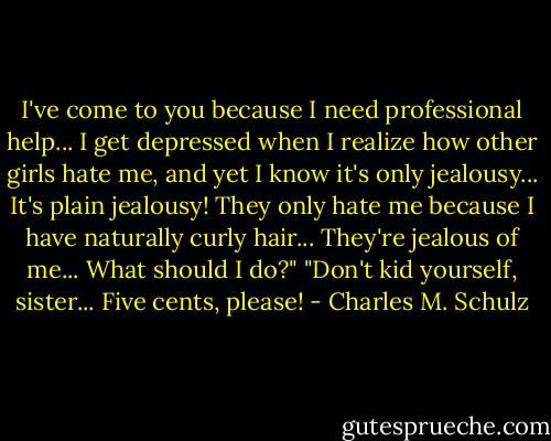 I've come to you because I need professional help... I get depressed when I realize how other girls hate me, and yet I know it's only jealousy... It's plain jealousy! They only hate me because I have naturally curly hair... They're jealous of me... What should I do?"<br />"Don't kid yourself, sister... Five cents, please! - Charles M. Schulz