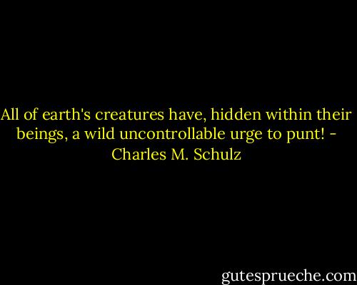All of earth's creatures have, hidden within their beings, a wild uncontrollable urge to punt! - Charles M. Schulz