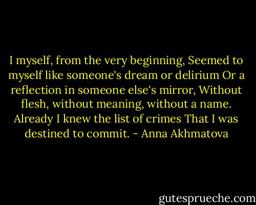 I myself, from the very beginning,<br />Seemed to myself like someone's dream or delirium<br />Or a reflection in someone else's mirror,<br />Without flesh, without meaning, without a name.<br />Already I knew the list of crimes<br />That I was destined to commit. - Anna Akhmatova
