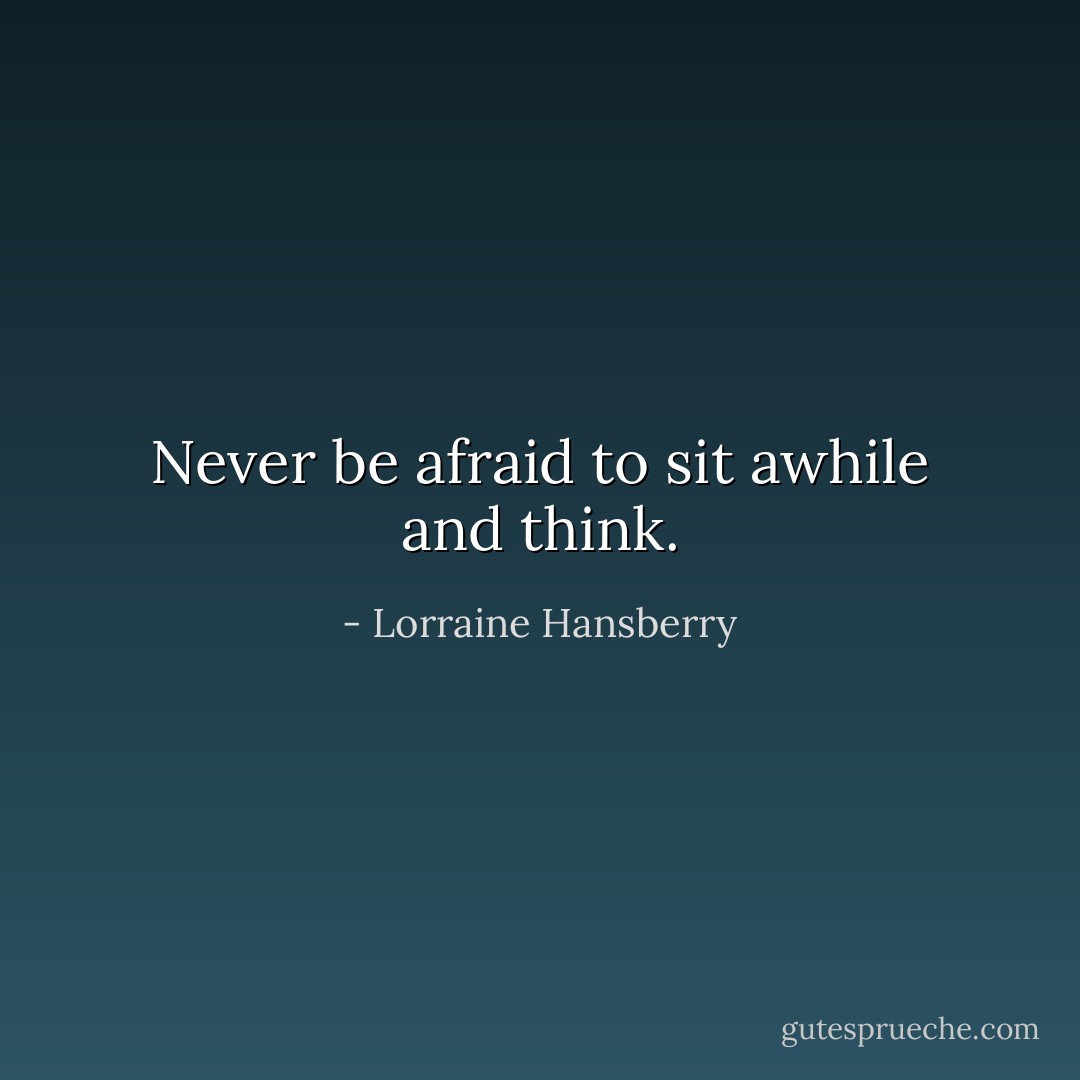 Never be afraid to sit awhile and think. - Lorraine Hansberry