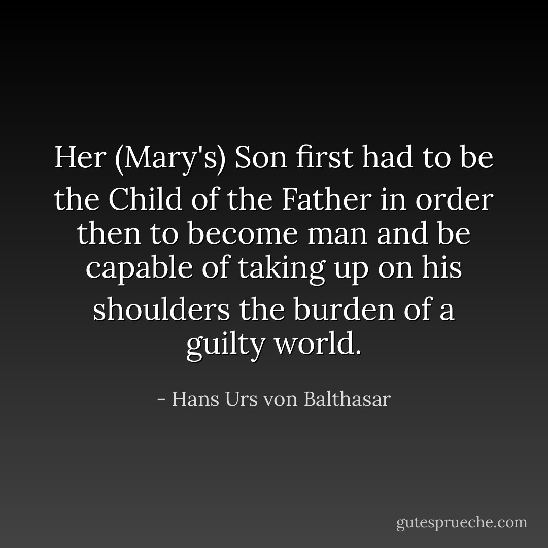 Her (Mary's) Son first had to be the Child of the Father in order then to become man and be capable of taking up on his shoulders the burden of a guilty world. - Hans Urs von Balthasar