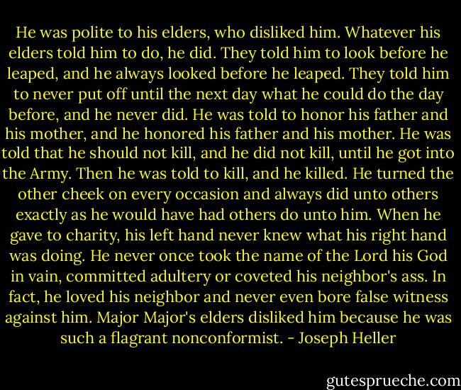 He was polite to his elders, who disliked him. Whatever his elders told him to do, he did. They told him to look before he leaped, and he always looked before he leaped. They told him to never put off until the next day what he could do the day before, and he never did. He was told to honor his father and his mother, and he honored his father and his mother. He was told that he should not kill, and he did not kill, until he got into the Army. Then he was told to kill, and he killed. He turned the other cheek on every occasion and always did unto others exactly as he would have had others do unto him. When he gave to charity, his left hand never knew what his right hand was doing. He never once took the name of the Lord his God in vain, committed adultery or coveted his neighbor's ass. In fact, he loved his neighbor and never even bore false witness against him. Major Major's elders disliked him because he was such a flagrant nonconformist. - Joseph Heller