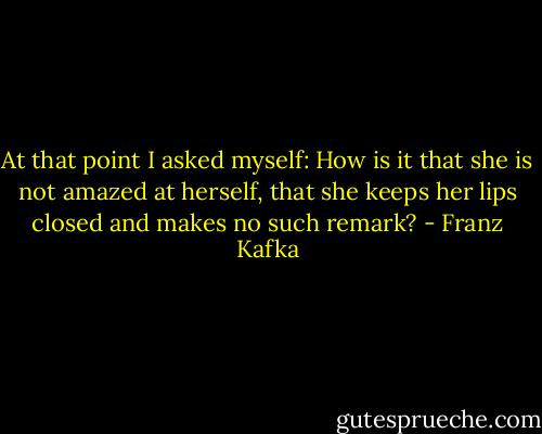 At that point I asked myself: How is it that she is not amazed at herself, that she keeps her lips closed and makes no such remark? - Franz Kafka