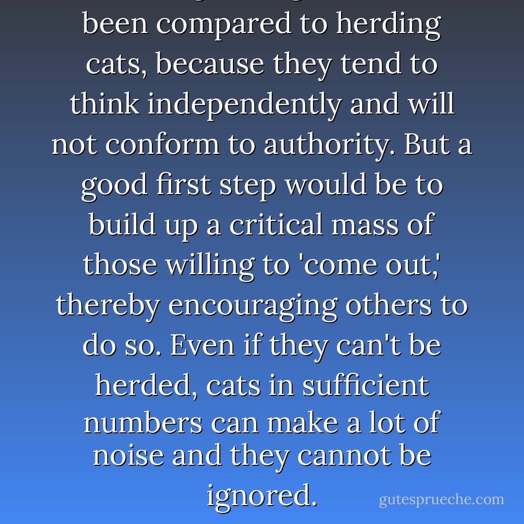 Indeed, organizing atheists has been compared to herding cats, because they tend to think independently and will not conform to authority. But a good first step would be to build up a critical mass of those willing to 'come out,' thereby encouraging others to do so. Even if they can't be herded, cats in sufficient numbers can make a lot of noise and they cannot be ignored. - Richard Dawkins