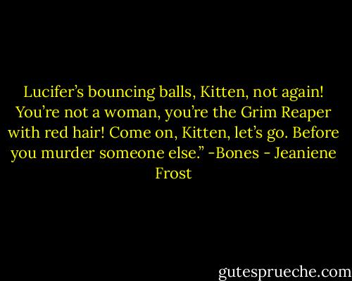 Lucifer’s bouncing balls, Kitten, not again!<br />You’re not a woman, you’re the Grim Reaper with red hair!<br />Come on, Kitten, let’s go. Before you murder someone else.” -Bones - Jeaniene Frost